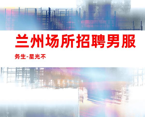 兰州场所招聘男服务生-星光不问赶路人
