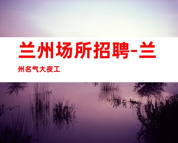 兰州场所招聘-兰州名气大夜工作没任务宏哥团队秒上二房