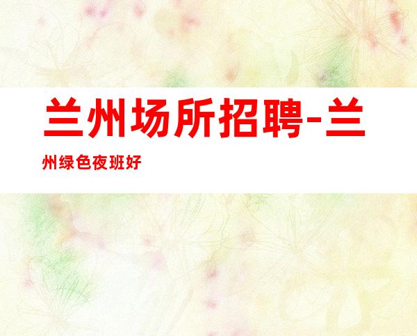 兰州场所招聘-兰州绿色夜班好的有胆你就来滴水穿石