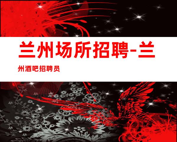 兰州场所招聘-兰州酒吧招聘员工信息【静吧大量缺人】