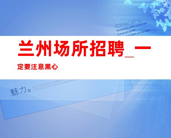 兰州场所招聘_一定要注意黑心中介靠谱重要