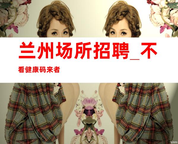 兰州场所招聘_不看健康码来者稳上