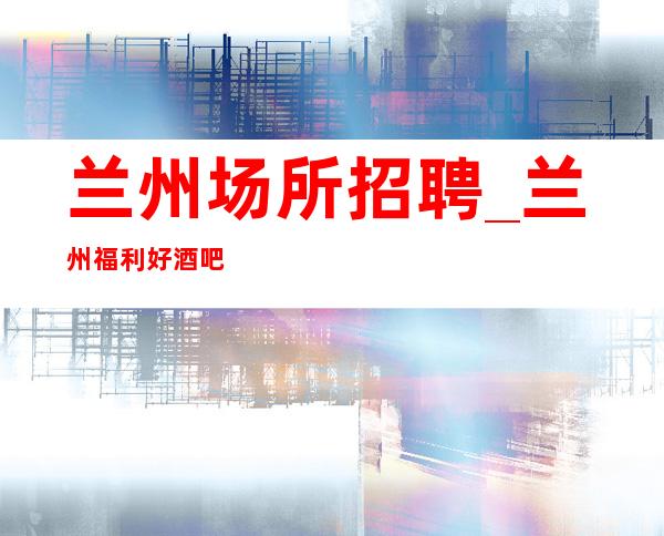 兰州场所招聘_兰州福利好酒吧知名不会留下遗憾