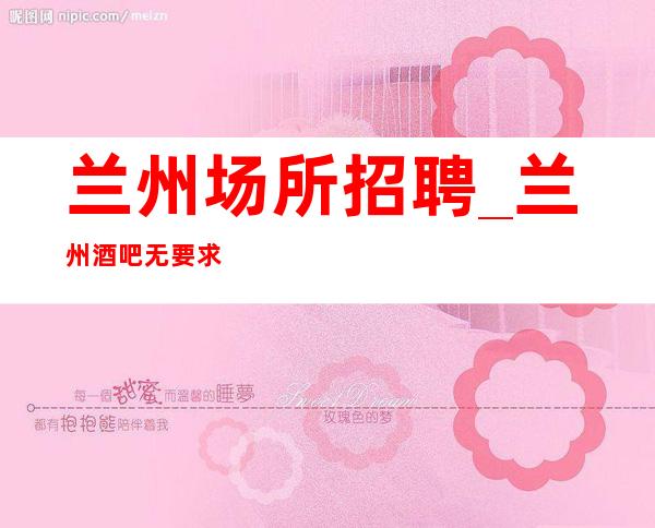 兰州场所招聘_兰州酒吧无要求舒适严重缺人