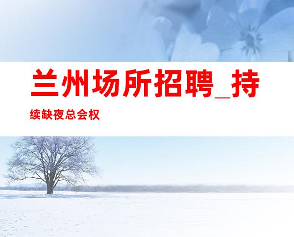 兰州场所招聘_持续缺夜总会权威走好自己的路