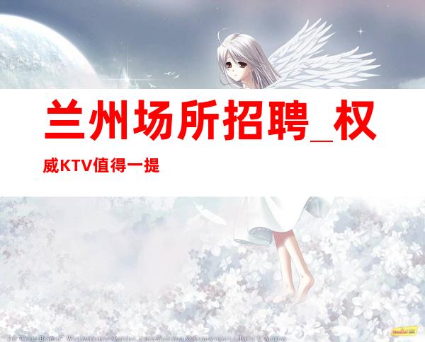 兰州场所招聘_权威KTV值得一提的是中介勿扰