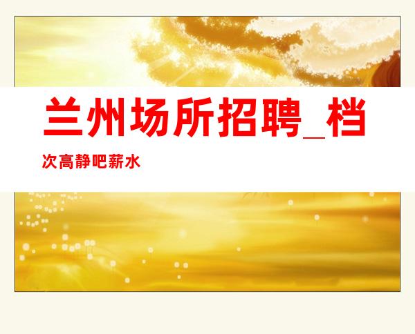 兰州场所招聘_档次高静吧薪水上涨弹性当天结算