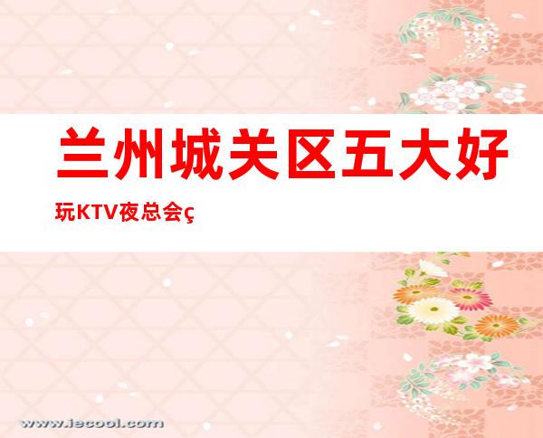 兰州城关区五大好玩KTV夜总会盘点/酒水明细一览 – 兰州城关商务KTV