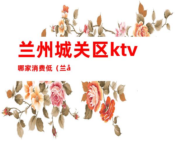 兰州城关区ktv哪家消费低（兰州市ktv哪家好）
