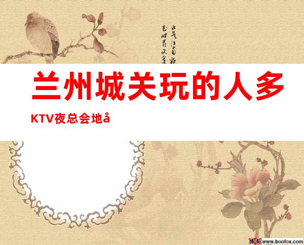 兰州城关玩的人多KTV夜总会地址在哪里 – 兰州城关商务KTV