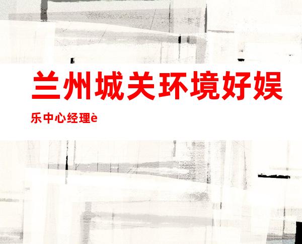兰州城关环境好娱乐中心经理联系方式是多少 – 兰州城关商务KTV