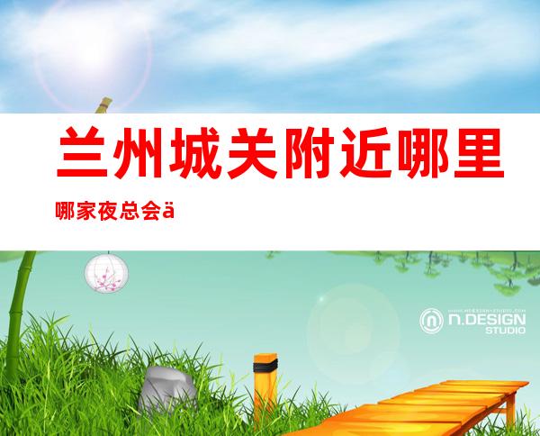 兰州城关附近哪里哪家夜总会会所在哪里找谁预订 – 兰州城关商务KTV