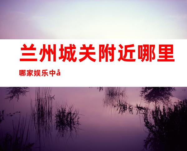 兰州城关附近哪里哪家娱乐中心地址在哪里 – 兰州城关商务KTV