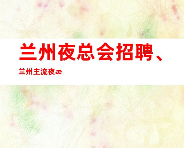兰州夜总会招聘、兰州主流夜总会公司安排优质住宿报销路费15