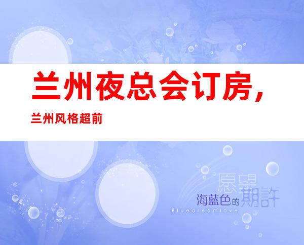 兰州夜总会订房,兰州风格超前高端夜总会KTV包厢预订