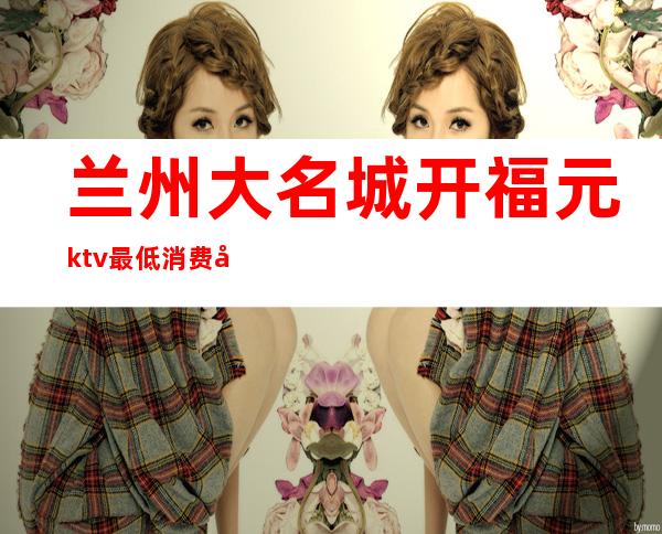 兰州大名城开福元ktv最低消费多少(兰州名城广场ktv)