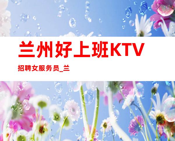 兰州好上班KTV招聘女服务员_兰州工资高夜总会接机订票秒房上班