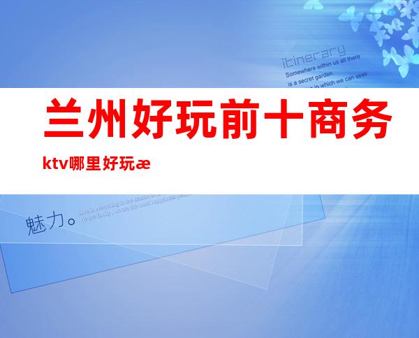 兰州好玩前十商务ktv哪里好玩档次高哪家比较好可以带的 – 兰州西固商务KTV