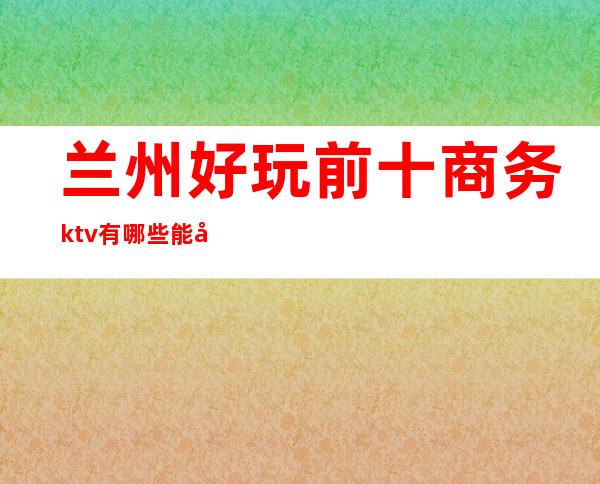 兰州好玩前十商务ktv有哪些能带走的哪家比较好可以带的 – 兰州七里河商务KTV