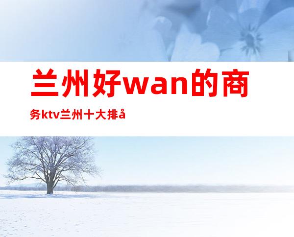 兰州好wan的商务ktv/兰州十大排名全程安排到位 – 兰州皋兰商务KTV