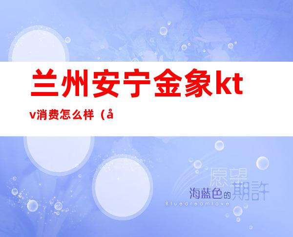 兰州安宁金象ktv消费怎么样(兰州安宁KTV)