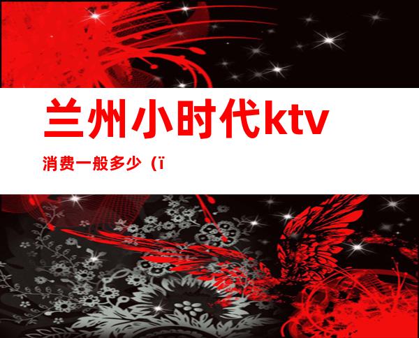 兰州小时代ktv消费一般多少()