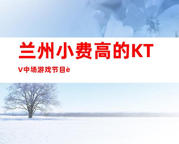 兰州小费高的KTV中场游戏节目订房经理电话 – 兰州永登商务KTV