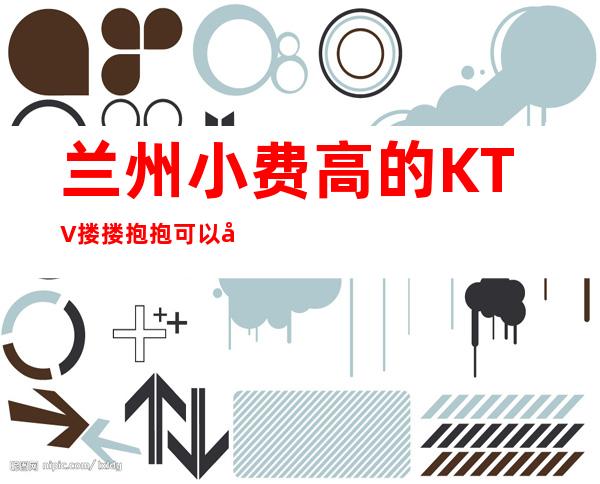 兰州小费高的KTV搂搂抱抱可以带走 – 兰州城关商务KTV