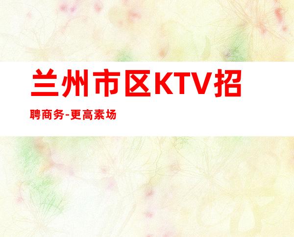 兰州市区KTV招聘商务-更高素场供住包上班