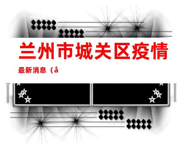 兰州市城关区疫情最新消息(兰州市城关区疫情最新消息通知)