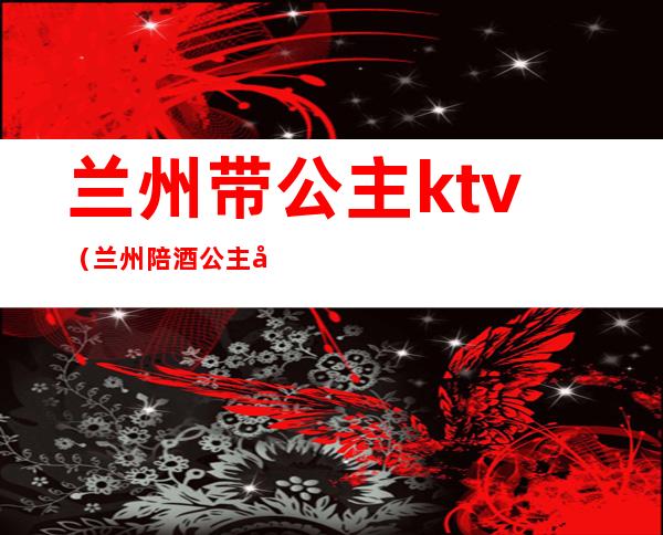 兰州带公主ktv(兰州陪酒公主可以带出去吗)