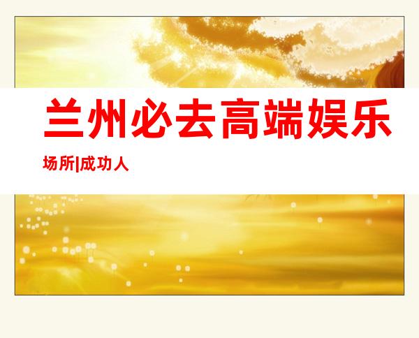 兰州必去高端娱乐场所|成功人士商务会所 – 兰州皋兰商务KTV