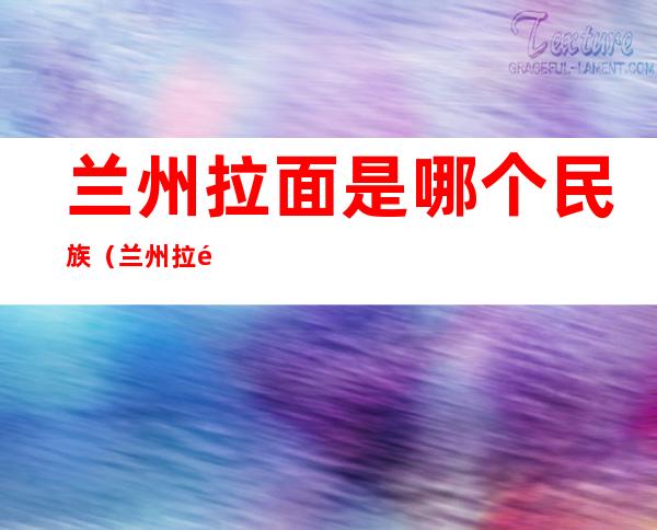 兰州拉面是哪个民族（兰州拉面是哪个民族发明的）
