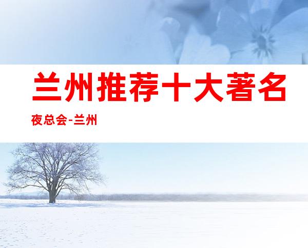 兰州推荐十大著名夜总会-兰州有哪些商务ktv – 兰州安宁商务KTV