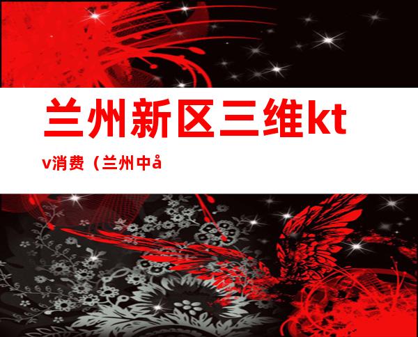 兰州新区三维ktv消费(兰州中心的ktv)