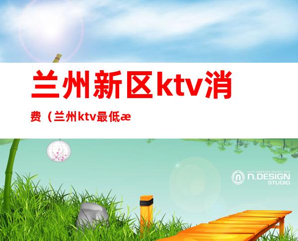 兰州新区ktv消费(兰州ktv最低消费)