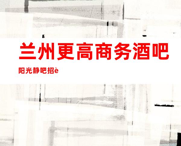 兰州更高商务酒吧阳光静吧招聘女员工特经理招聘