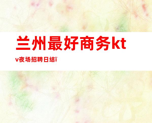兰州最好商务ktv夜场招聘日结(兰州高端ktv夜总会)