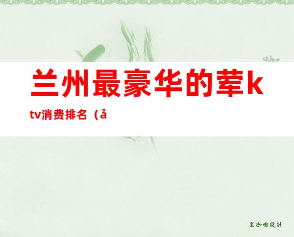 兰州最豪华的荤ktv消费排名(兰州最好的ktv排名)
