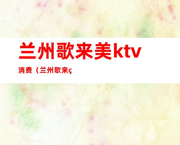 兰州歌来美ktv消费(兰州歌来美ktv 电话)