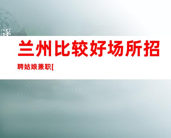 兰州比较好场所招聘姑娘兼职[包住宿无任务]稳定