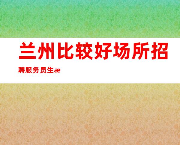 兰州比较好场所招聘服务员生意好[只要努力工作就能安稳过年]素场