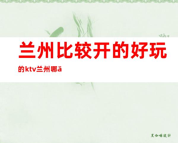 兰州比较开的好玩的ktv/兰州哪个ktv比较好推荐 – 兰州七里河商务KTV