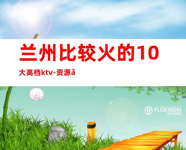 兰州比较火的10大高档ktv-资源多值得推荐 – 兰州安宁商务KTV