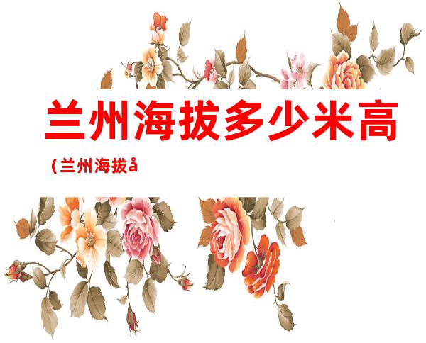 兰州海拔多少米高(兰州海拔多少米高,会有高原反应吗)
