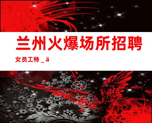 兰州火爆场所招聘女员工特＿保底跟我的每天二班