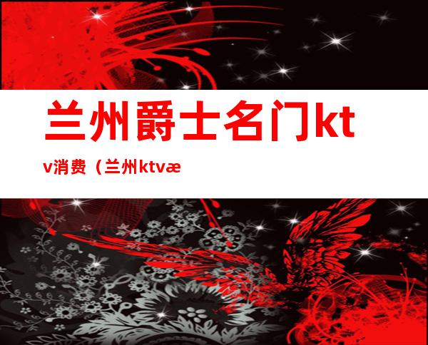 兰州爵士名门ktv消费(兰州ktv消费怎么样)