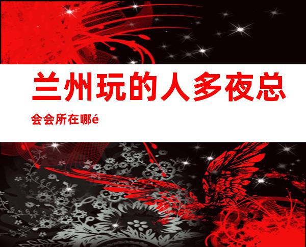 兰州玩的人多夜总会会所在哪里找谁预订 – 兰州七里河商务KTV