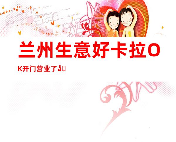 兰州生意好卡拉OK开门营业了吗 – 兰州皋兰商务KTV