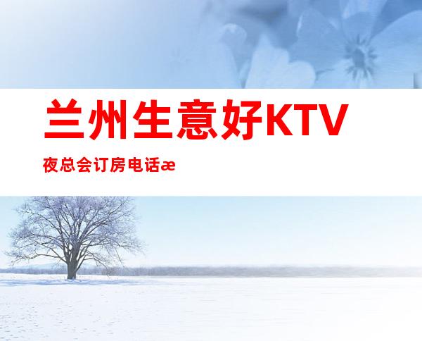 兰州生意好KTV夜总会订房电话是多少 – 兰州七里河商务KTV